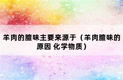 羊肉的膻味主要来源于（羊肉膻味的原因 化学物质）